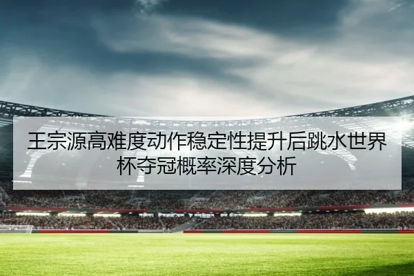 王宗源高难度动作稳定性提升后跳水世界杯夺冠概率深度分析