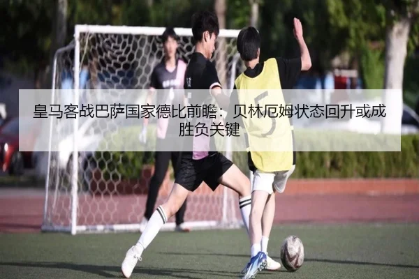 皇马客战巴萨国家德比前瞻：贝林厄姆状态回升或成胜负关键