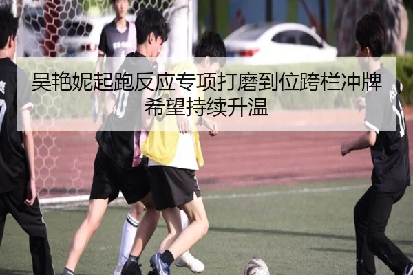 吴艳妮起跑反应专项打磨到位跨栏冲牌希望持续升温